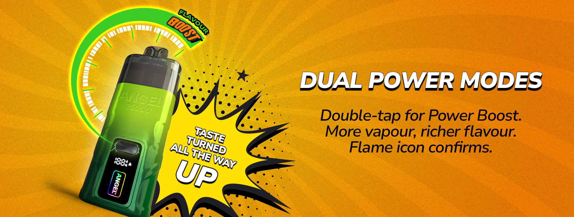 DUAL POWER MODES, Double-tap for Power Boost. More vapour, richer flavour. Flame icon confirms. TASTE TURNED ALL THE WAY UP