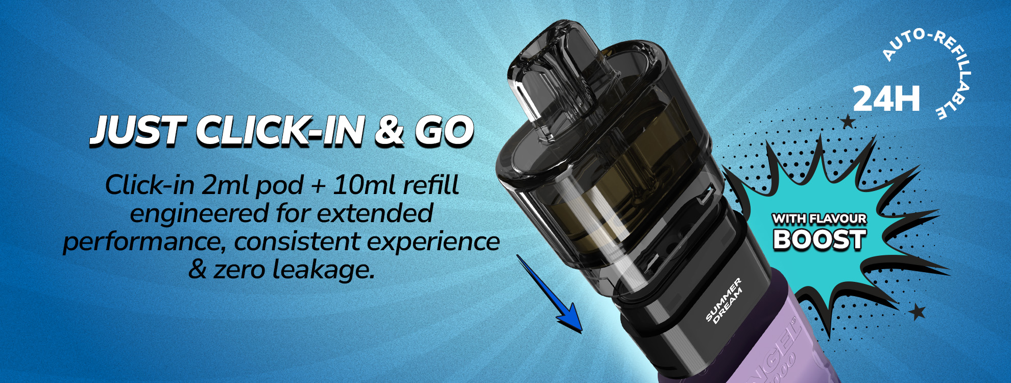JUST CLICK-IN AND GO, Click-in 2ml pod + 10ml refill engineered for extended performance, consistent experience & zero leakage.