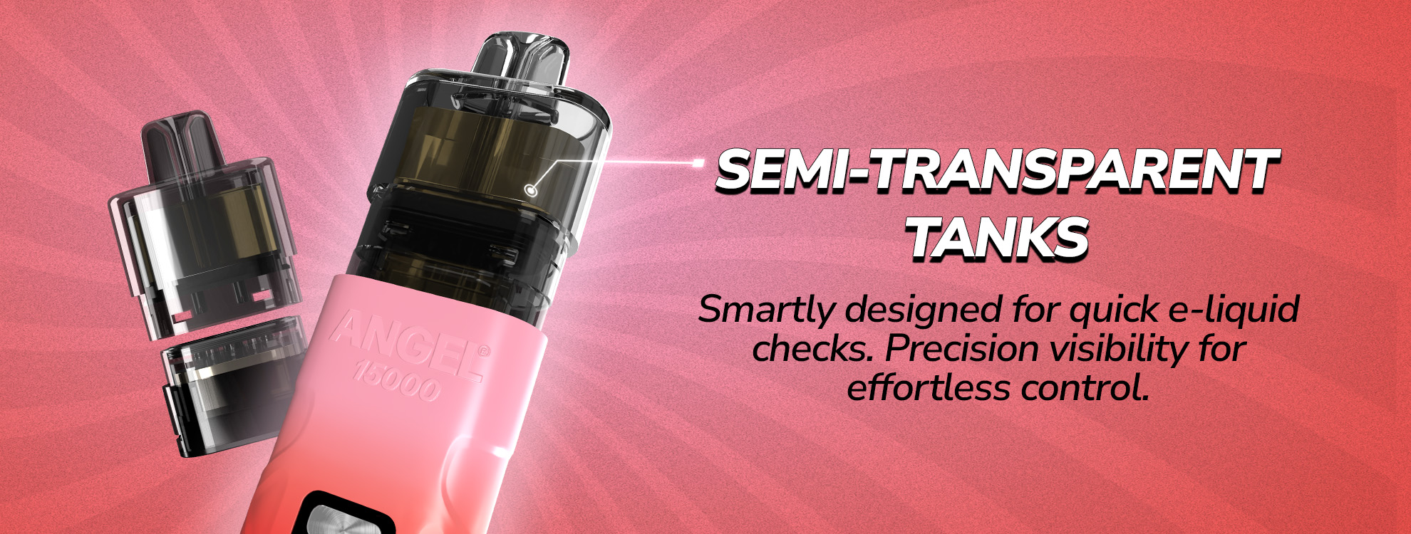 ANGEL 15K SEMI-TRANSPARENT TANKS, Smartly designed for quick e-liquid checks. Precision visibility for effortless control